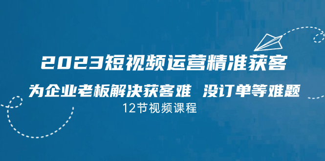 2023短视频·运营精准获客，为企业老板解决获客难 没订单等难题（12节课）-点点短视频网