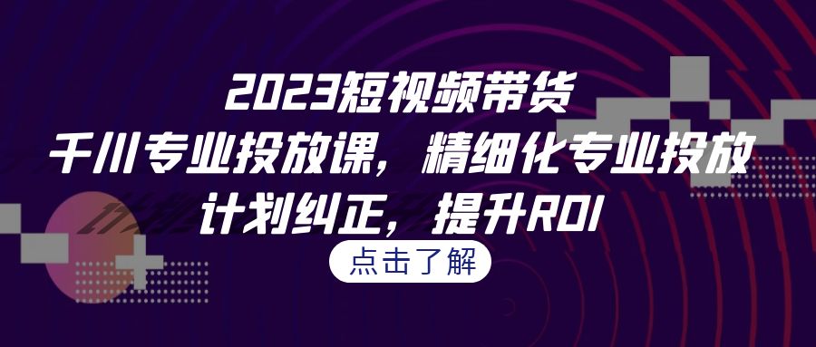 2023短视频带货-千川专业投放课，精细化专业投放，计划纠正，提升ROI-点点短视频网