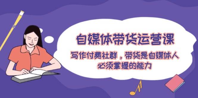 自媒体带货运营课：写作付费社群，带货是自媒体人必须掌握的能力-点点短视频网
