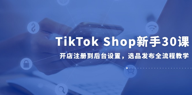 TikTok Shop新手30课，开店注册到后台设置，选品发布全流程教学-点点短视频网