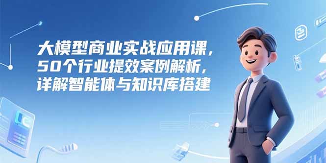 大模型商业实战应用课，50个行业提效案例解析，详解智能体与知识库搭建-点点短视频网
