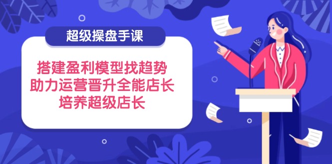 超级操盘手课，搭建盈利模型找趋势，助力运营晋升全能店长，培养超级店长-点点短视频网