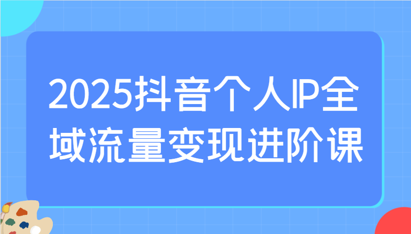 2025抖音个人IP全域流量变现进阶课：选爆品、抖音付费投流、千川投流实操及优化等-点点短视频网