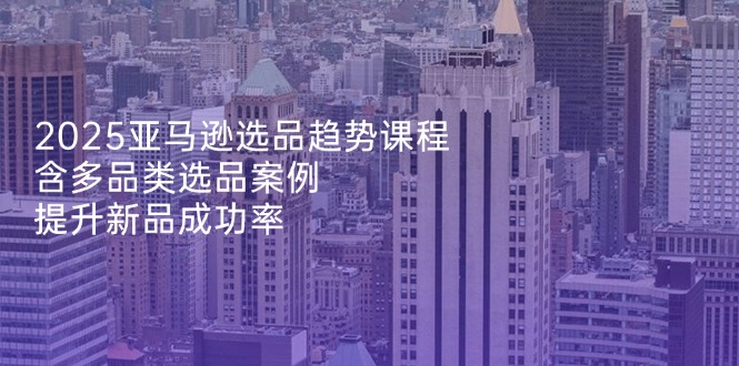 2025亚马逊选品趋势课程，含多品类选品案例，提升新品成功率-点点短视频网